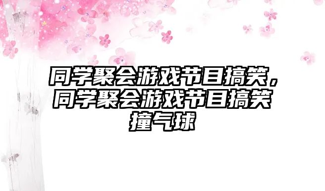 同學(xué)聚會(huì)游戲節(jié)目搞笑，同學(xué)聚會(huì)游戲節(jié)目搞笑撞氣球