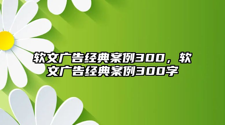 軟文廣告經(jīng)典案例300，軟文廣告經(jīng)典案例300字