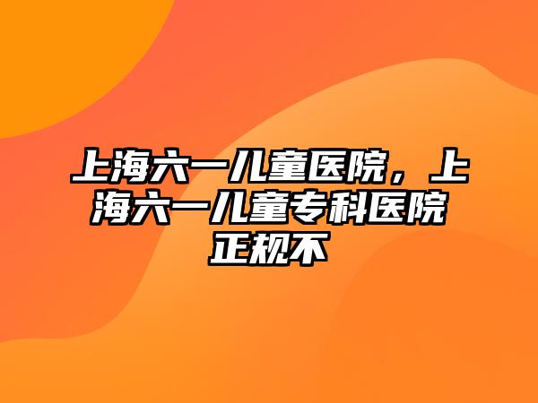 上海六一兒童醫(yī)院，上海六一兒童?？漆t(yī)院正規(guī)不