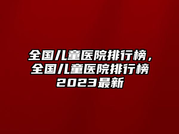 全國(guó)兒童醫(yī)院排行榜，全國(guó)兒童醫(yī)院排行榜2023最新