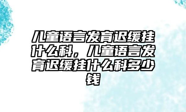 兒童語言發(fā)育遲緩掛什么科，兒童語言發(fā)育遲緩掛什么科多少錢