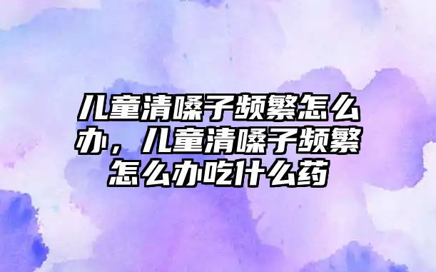 兒童清嗓子頻繁怎么辦，兒童清嗓子頻繁怎么辦吃什么藥