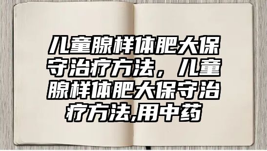 兒童腺樣體肥大保守治療方法，兒童腺樣體肥大保守治療方法,用中藥