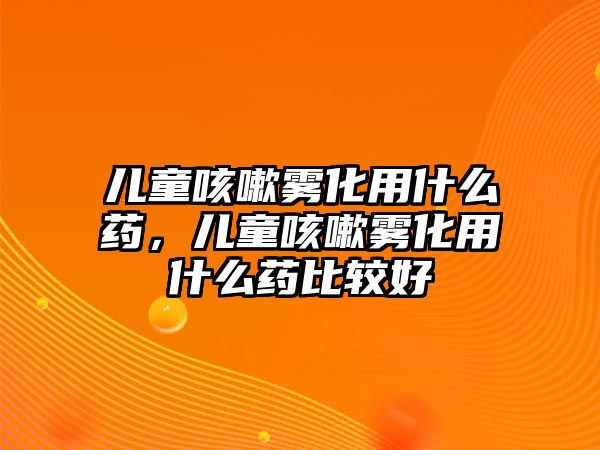 兒童咳嗽霧化用什么藥，兒童咳嗽霧化用什么藥比較好