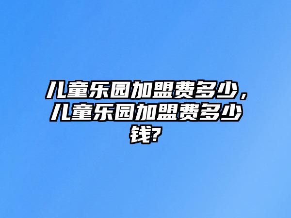 兒童樂園加盟費(fèi)多少，兒童樂園加盟費(fèi)多少錢?