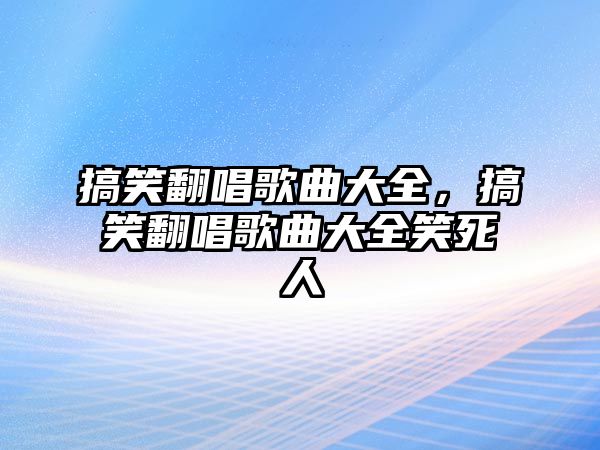 搞笑翻唱歌曲大全，搞笑翻唱歌曲大全笑死人