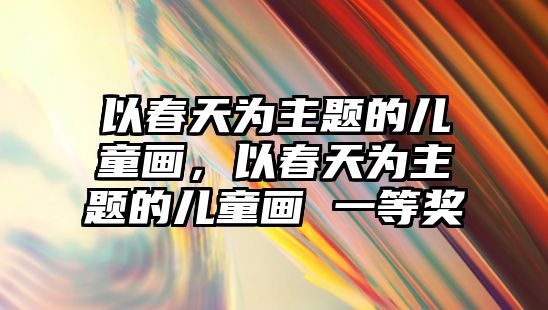 以春天為主題的兒童畫，以春天為主題的兒童畫 一等獎