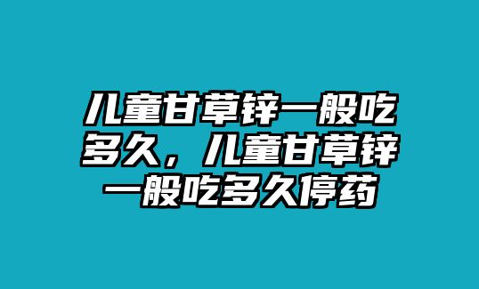 兒童甘草鋅一般吃多久，兒童甘草鋅一般吃多久停藥