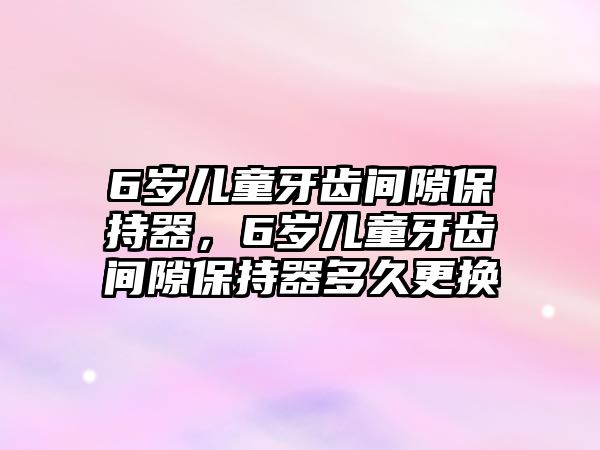 6歲兒童牙齒間隙保持器，6歲兒童牙齒間隙保持器多久更換