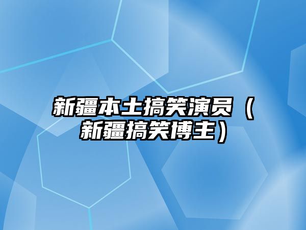 新疆本土搞笑演員（新疆搞笑博主）