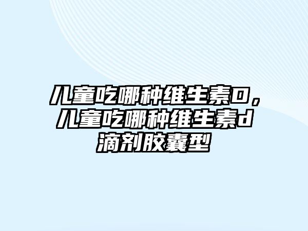 兒童吃哪種維生素D，兒童吃哪種維生素d滴劑膠囊型