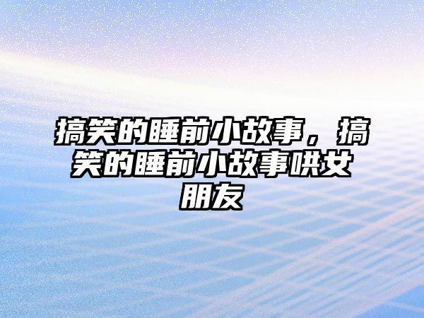 搞笑的睡前小故事，搞笑的睡前小故事哄女朋友