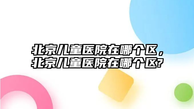 北京兒童醫(yī)院在哪個(gè)區(qū)，北京兒童醫(yī)院在哪個(gè)區(qū)?