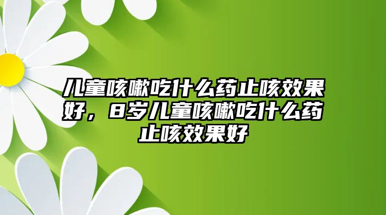 兒童咳嗽吃什么藥止咳效果好，8歲兒童咳嗽吃什么藥止咳效果好