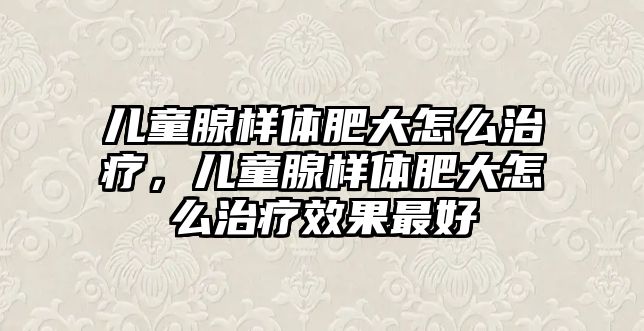 兒童腺樣體肥大怎么治療，兒童腺樣體肥大怎么治療效果最好