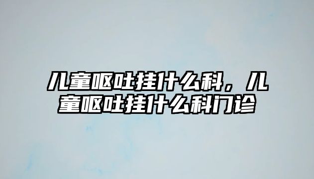 兒童嘔吐掛什么科，兒童嘔吐掛什么科門診