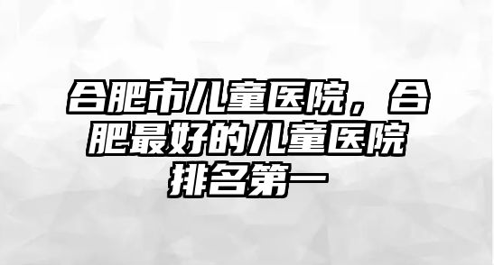 合肥市兒童醫(yī)院，合肥最好的兒童醫(yī)院排名第一