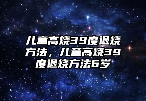 兒童高燒39度退燒方法，兒童高燒39度退燒方法6歲