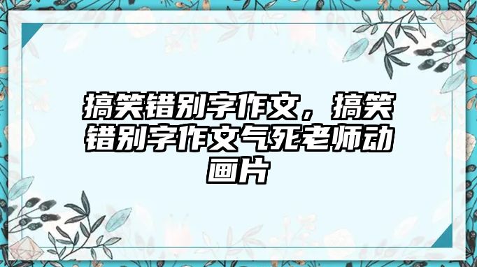 搞笑錯(cuò)別字作文，搞笑錯(cuò)別字作文氣死老師動(dòng)畫片