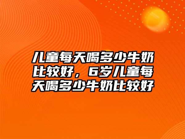 兒童每天喝多少牛奶比較好，6歲兒童每天喝多少牛奶比較好