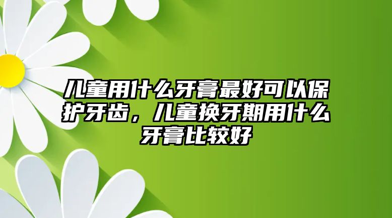 兒童用什么牙膏最好可以保護牙齒，兒童換牙期用什么牙膏比較好