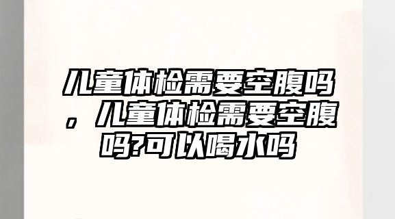 兒童體檢需要空腹嗎，兒童體檢需要空腹嗎?可以喝水嗎