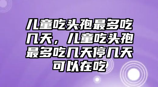 兒童吃頭孢最多吃幾天，兒童吃頭孢最多吃幾天停幾天可以在吃