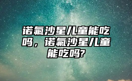 諾氟沙星兒童能吃嗎，諾氟沙星兒童能吃嗎?