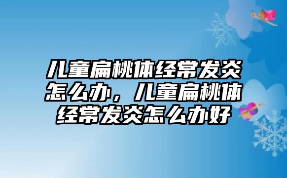 兒童扁桃體經(jīng)常發(fā)炎怎么辦，兒童扁桃體經(jīng)常發(fā)炎怎么辦好