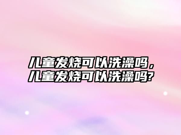 兒童發(fā)燒可以洗澡嗎，兒童發(fā)燒可以洗澡嗎?