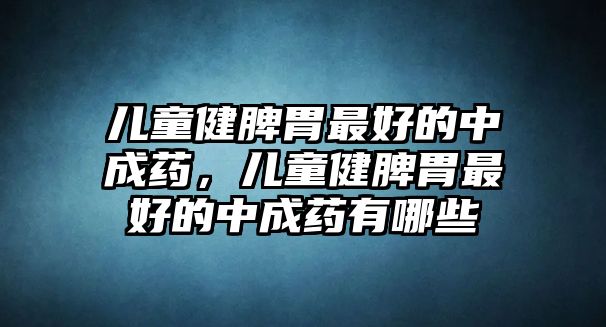 兒童健脾胃最好的中成藥，兒童健脾胃最好的中成藥有哪些