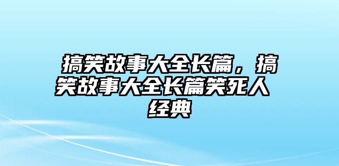 搞笑故事大全長篇，搞笑故事大全長篇笑死人 經(jīng)典