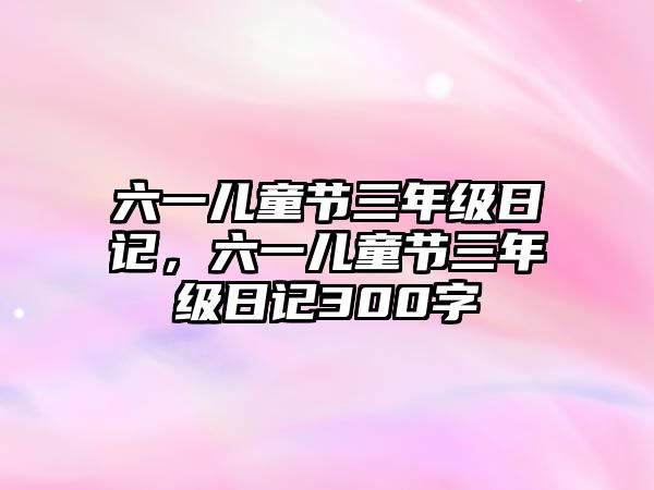 六一兒童節(jié)三年級(jí)日記，六一兒童節(jié)三年級(jí)日記300字