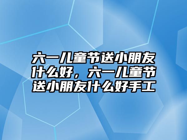 六一兒童節(jié)送小朋友什么好，六一兒童節(jié)送小朋友什么好手工