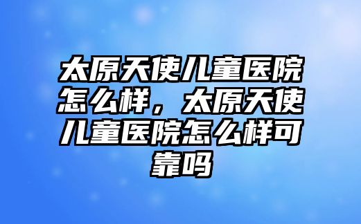 太原天使兒童醫(yī)院怎么樣，太原天使兒童醫(yī)院怎么樣可靠嗎