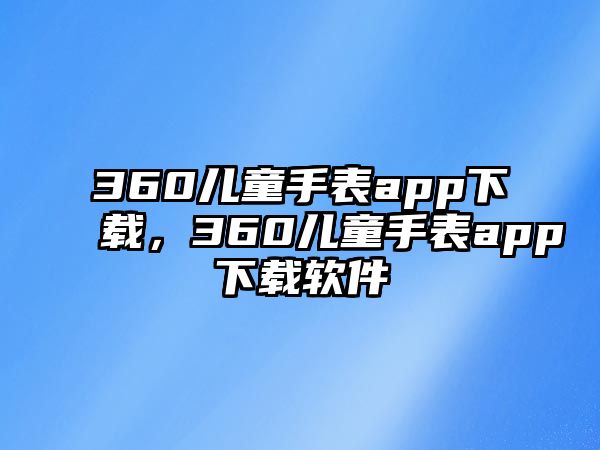 360兒童手表app下載，360兒童手表app下載軟件