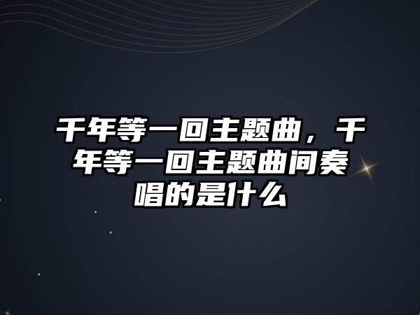 千年等一回主題曲，千年等一回主題曲間奏唱的是什么