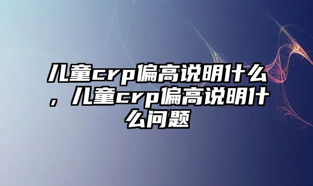 兒童crp偏高說明什么，兒童crp偏高說明什么問題