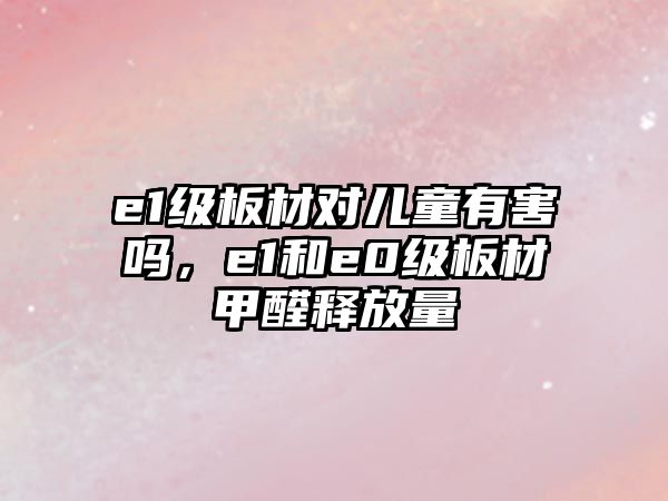 e1級板材對兒童有害嗎，e1和e0級板材甲醛釋放量