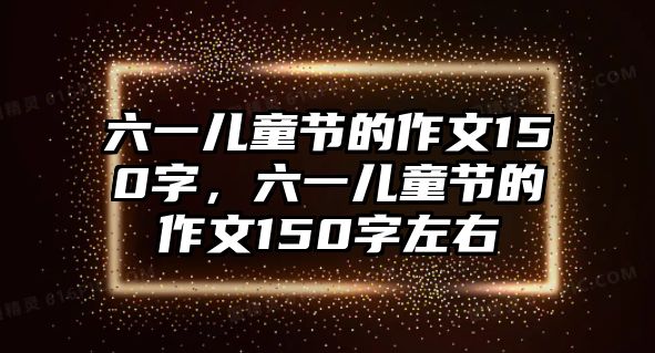 六一兒童節(jié)的作文150字，六一兒童節(jié)的作文150字左右