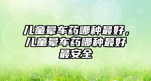 兒童暈車藥哪種最好，兒童暈車藥哪種最好最安全