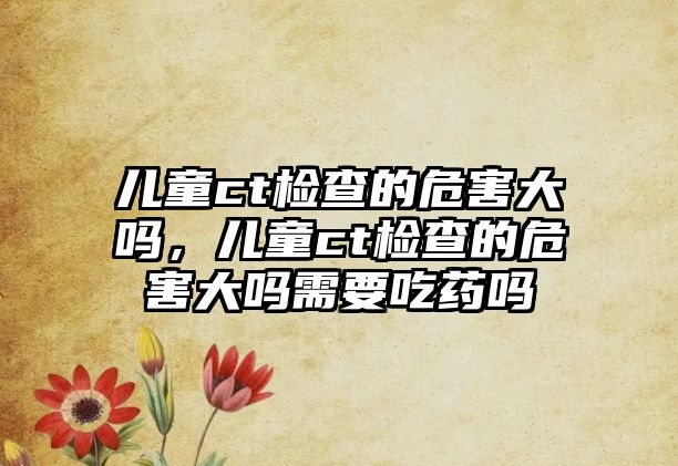 兒童ct檢查的危害大嗎，兒童ct檢查的危害大嗎需要吃藥嗎