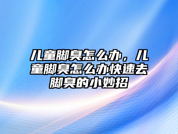 兒童腳臭怎么辦，兒童腳臭怎么辦快速去腳臭的小妙招