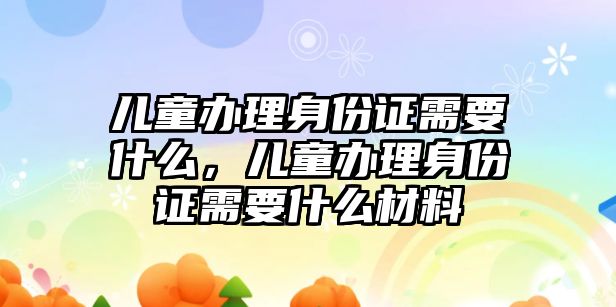 兒童辦理身份證需要什么，兒童辦理身份證需要什么材料