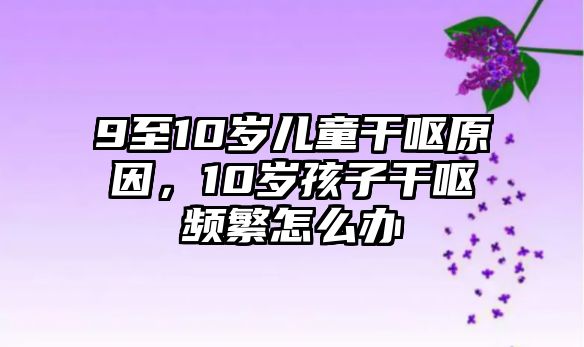 9至10歲兒童干嘔原因，10歲孩子干嘔頻繁怎么辦