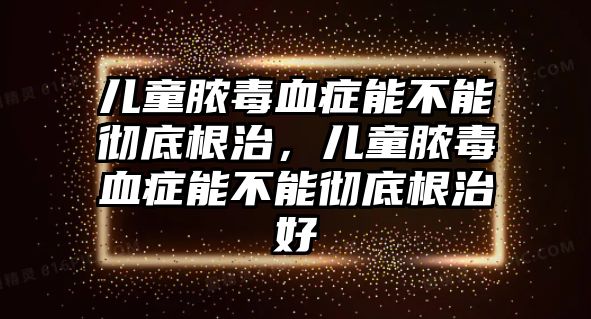 兒童膿毒血癥能不能徹底根治，兒童膿毒血癥能不能徹底根治好