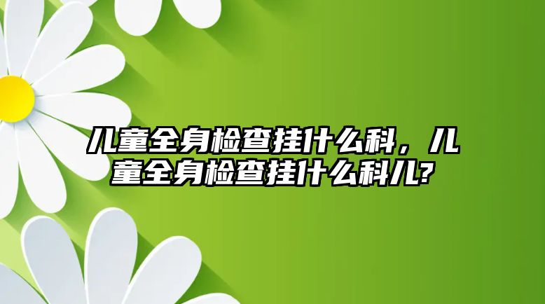 兒童全身檢查掛什么科，兒童全身檢查掛什么科兒?