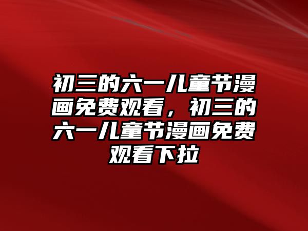 初三的六一兒童節(jié)漫畫免費(fèi)觀看，初三的六一兒童節(jié)漫畫免費(fèi)觀看下拉