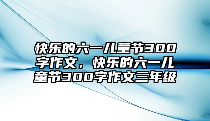 快樂的六一兒童節(jié)300字作文，快樂的六一兒童節(jié)300字作文三年級