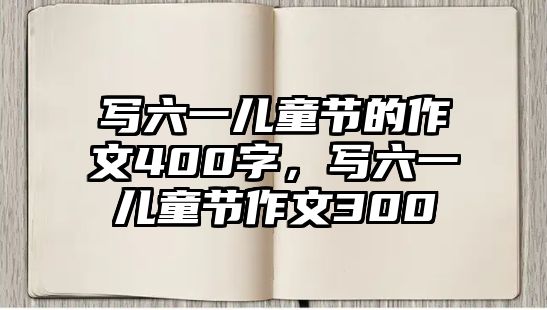 寫六一兒童節(jié)的作文400字，寫六一兒童節(jié)作文300